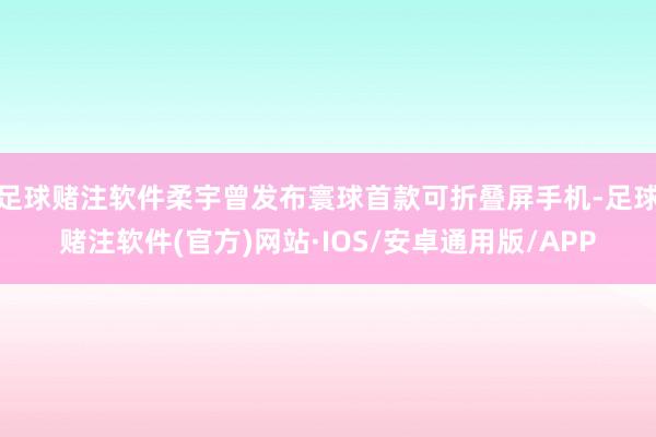 足球赌注软件柔宇曾发布寰球首款可折叠屏手机-足球赌注软件(官方)网站·IOS/安卓通用版/APP