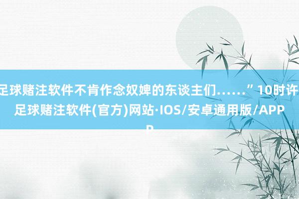 足球赌注软件不肯作念奴婢的东谈主们……”10时许-足球赌注软件(官方)网站·IOS/安卓通用版/APP