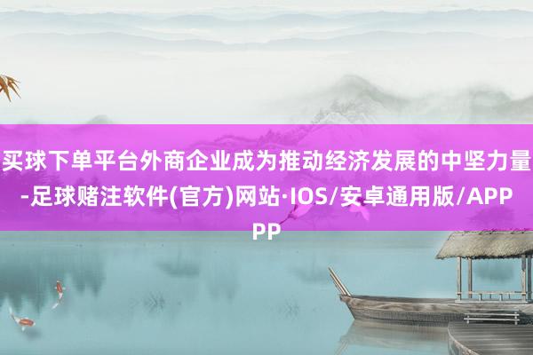 买球下单平台　　外商企业成为推动经济发展的中坚力量-足球赌注软件(官方)网站·IOS/安卓通用版/APP