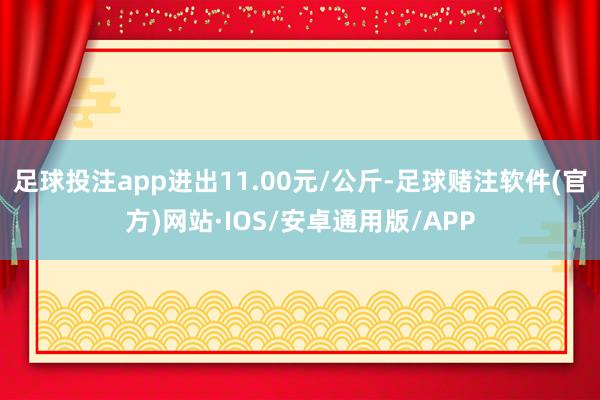 足球投注app进出11.00元/公斤-足球赌注软件(官方)网站·IOS/安卓通用版/APP