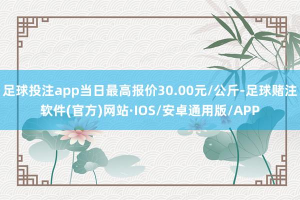足球投注app当日最高报价30.00元/公斤-足球赌注软件(官方)网站·IOS/安卓通用版/APP