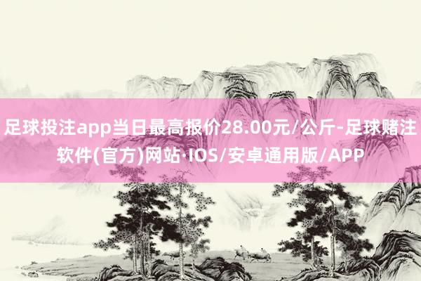 足球投注app当日最高报价28.00元/公斤-足球赌注软件(官方)网站·IOS/安卓通用版/APP