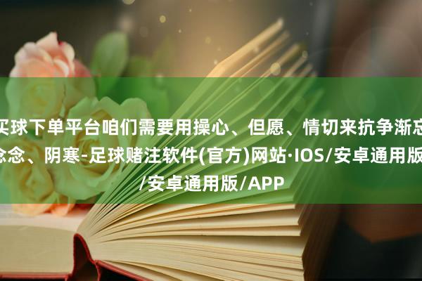 买球下单平台咱们需要用操心、但愿、情切来抗争渐忘、念念念、阴寒-足球赌注软件(官方)网站·IOS/安卓通用版/APP