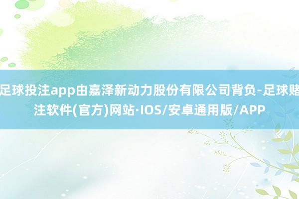足球投注app由嘉泽新动力股份有限公司背负-足球赌注软件(官方)网站·IOS/安卓通用版/APP