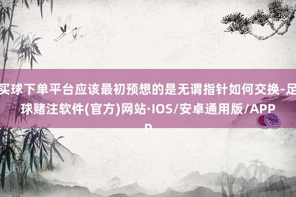 买球下单平台应该最初预想的是无谓指针如何交换-足球赌注软件(官方)网站·IOS/安卓通用版/APP