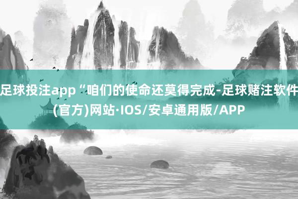 足球投注app“咱们的使命还莫得完成-足球赌注软件(官方)网站·IOS/安卓通用版/APP