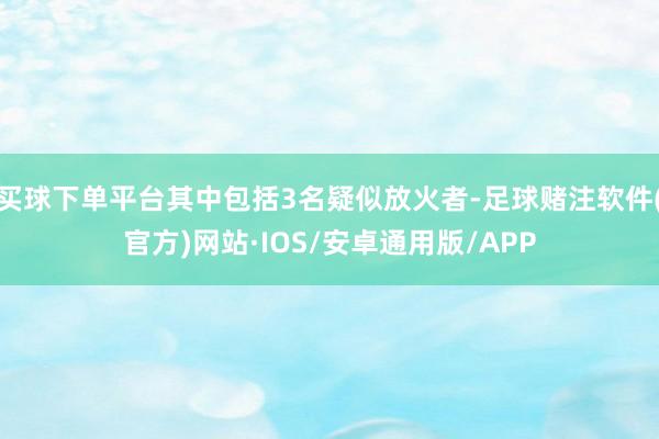买球下单平台其中包括3名疑似放火者-足球赌注软件(官方)网站·IOS/安卓通用版/APP