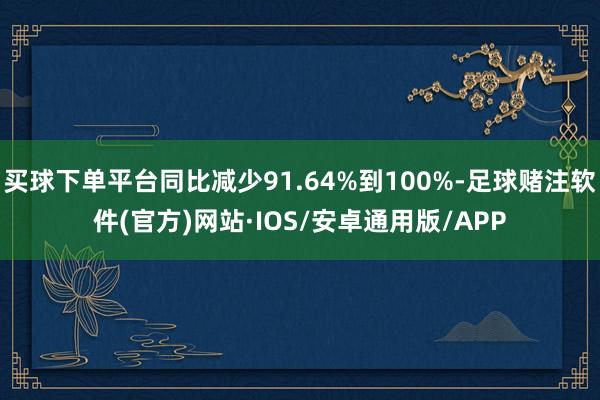 买球下单平台同比减少91.64%到100%-足球赌注软件(官方)网站·IOS/安卓通用版/APP