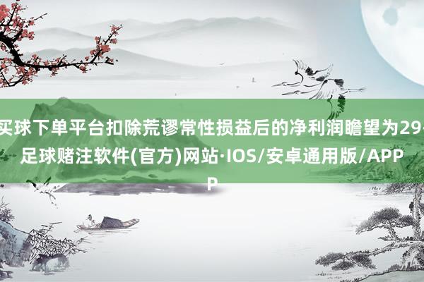 买球下单平台扣除荒谬常性损益后的净利润瞻望为29-足球赌注软件(官方)网站·IOS/安卓通用版/APP