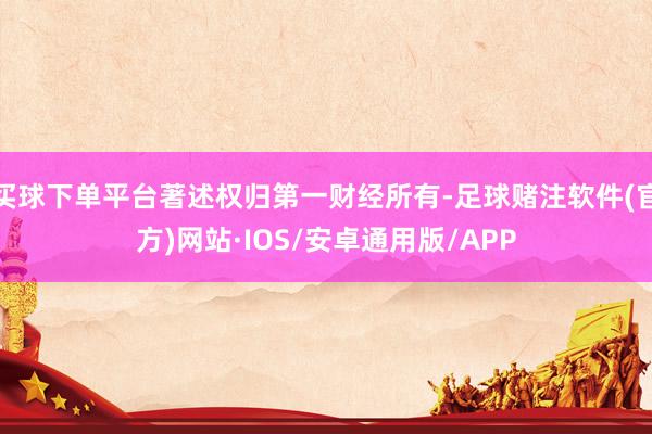 买球下单平台著述权归第一财经所有-足球赌注软件(官方)网站·IOS/安卓通用版/APP