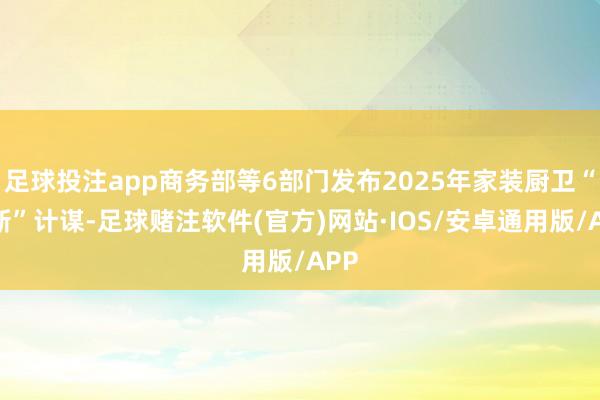 足球投注app商务部等6部门发布2025年家装厨卫“焕新”计谋-足球赌注软件(官方)网站·IOS/安卓通用版/APP