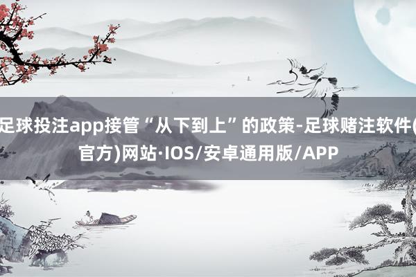足球投注app接管“从下到上”的政策-足球赌注软件(官方)网站·IOS/安卓通用版/APP