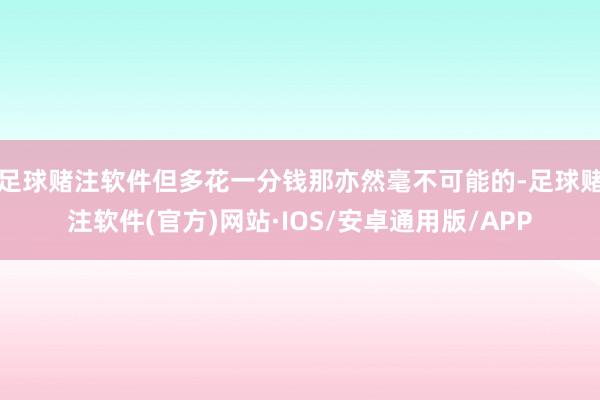 足球赌注软件但多花一分钱那亦然毫不可能的-足球赌注软件(官方)网站·IOS/安卓通用版/APP