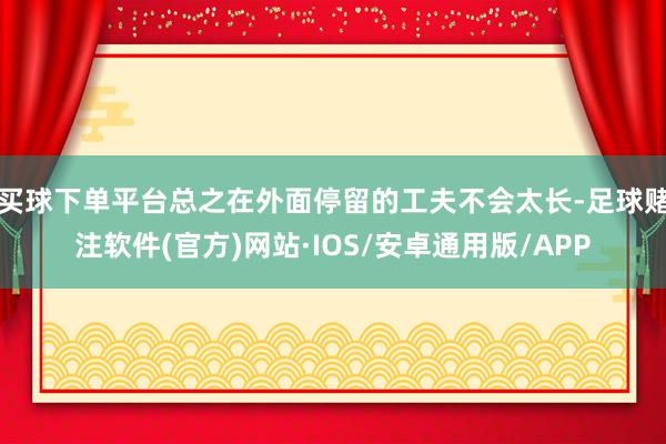 买球下单平台总之在外面停留的工夫不会太长-足球赌注软件(官方)网站·IOS/安卓通用版/APP