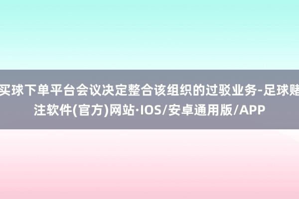 买球下单平台会议决定整合该组织的过驳业务-足球赌注软件(官方)网站·IOS/安卓通用版/APP