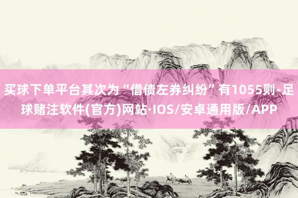 买球下单平台其次为“借债左券纠纷”有1055则-足球赌注软件(官方)网站·IOS/安卓通用版/APP