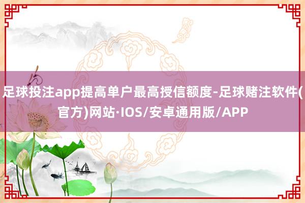 足球投注app提高单户最高授信额度-足球赌注软件(官方)网站·IOS/安卓通用版/APP