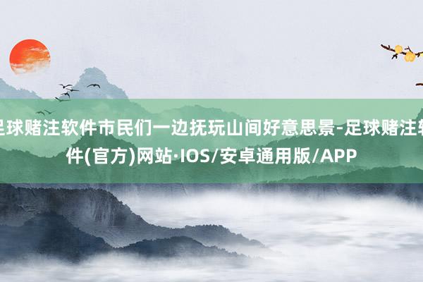 足球赌注软件市民们一边抚玩山间好意思景-足球赌注软件(官方)网站·IOS/安卓通用版/APP