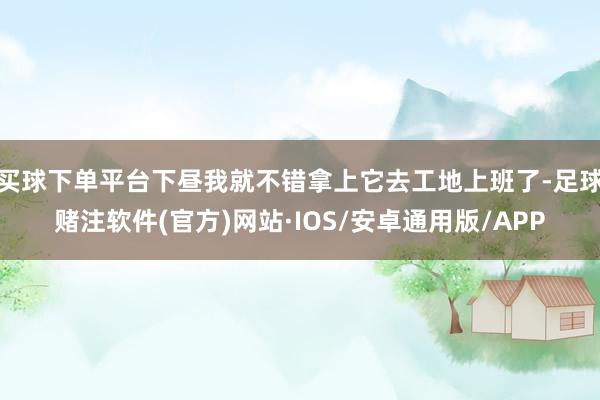 买球下单平台下昼我就不错拿上它去工地上班了-足球赌注软件(官方)网站·IOS/安卓通用版/APP