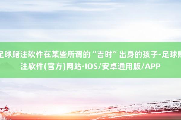 足球赌注软件在某些所谓的“吉时”出身的孩子-足球赌注软件(官方)网站·IOS/安卓通用版/APP