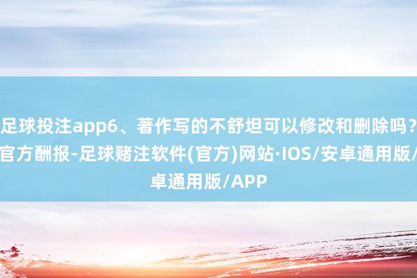 足球投注app6、著作写的不舒坦可以修改和删除吗？这个官方酬报-足球赌注软件(官方)网站·IOS/安卓通用版/APP