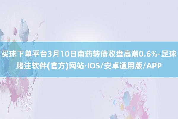 买球下单平台3月10日南药转债收盘高潮0.6%-足球赌注软件(官方)网站·IOS/安卓通用版/APP