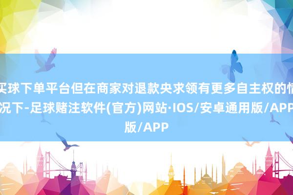 买球下单平台但在商家对退款央求领有更多自主权的情况下-足球赌注软件(官方)网站·IOS/安卓通用版/APP