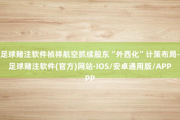足球赌注软件祯祥航空抓续股东“外西化”计策布局-足球赌注软件(官方)网站·IOS/安卓通用版/APP