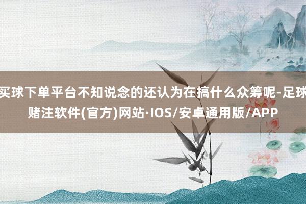 买球下单平台不知说念的还认为在搞什么众筹呢-足球赌注软件(官方)网站·IOS/安卓通用版/APP