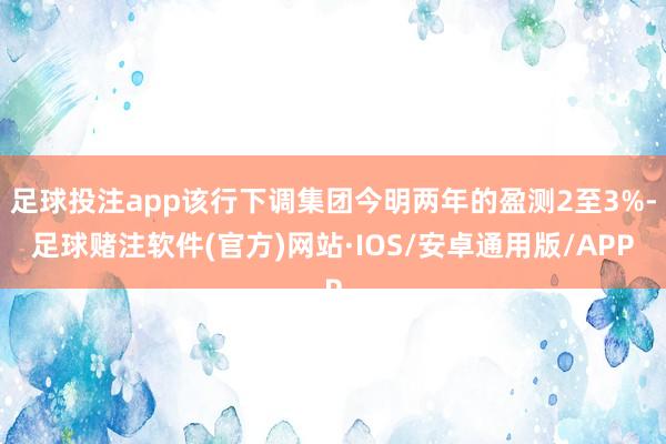 足球投注app该行下调集团今明两年的盈测2至3%-足球赌注软件(官方)网站·IOS/安卓通用版/APP