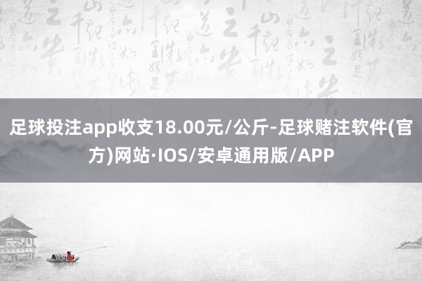 足球投注app收支18.00元/公斤-足球赌注软件(官方)网站·IOS/安卓通用版/APP