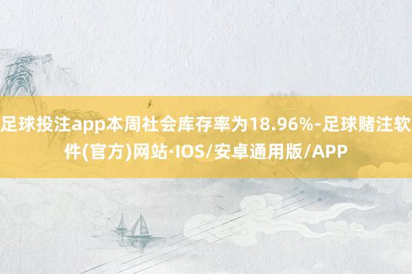 足球投注app本周社会库存率为18.96%-足球赌注软件(官方)网站·IOS/安卓通用版/APP