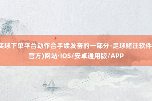 买球下单平台动作合手续发奋的一部分-足球赌注软件(官方)网站·IOS/安卓通用版/APP