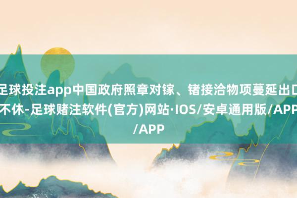 足球投注app中国政府照章对镓、锗接洽物项蔓延出口不休-足球赌注软件(官方)网站·IOS/安卓通用版/APP