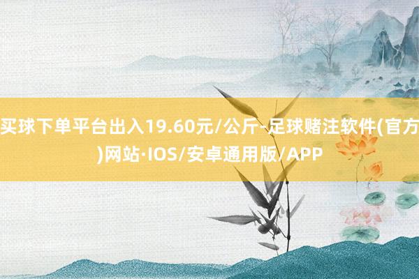 买球下单平台出入19.60元/公斤-足球赌注软件(官方)网站·IOS/安卓通用版/APP