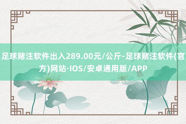 足球赌注软件出入289.00元/公斤-足球赌注软件(官方)网站·IOS/安卓通用版/APP