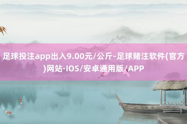 足球投注app出入9.00元/公斤-足球赌注软件(官方)网站·IOS/安卓通用版/APP