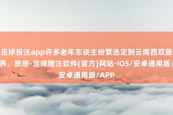 足球投注app许多老年东谈主纷繁选定到云南西双版纳康养、旅居-足球赌注软件(官方)网站·IOS/安卓通用版/APP