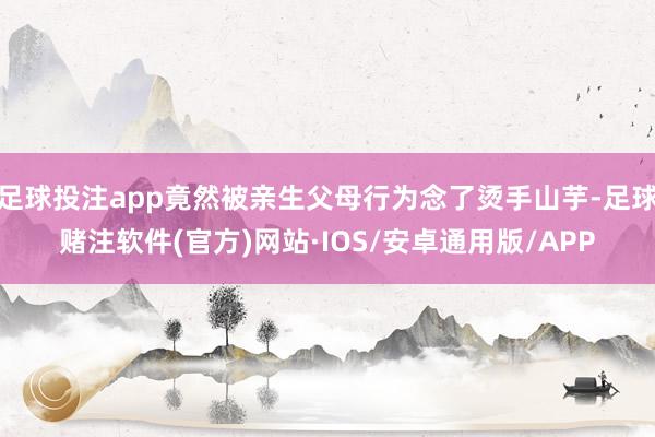 足球投注app竟然被亲生父母行为念了烫手山芋-足球赌注软件(官方)网站·IOS/安卓通用版/APP