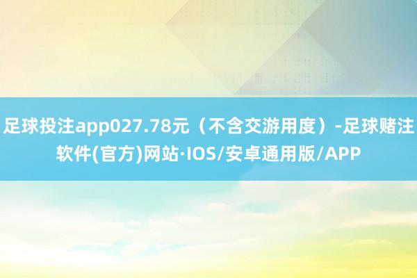 足球投注app027.78元（不含交游用度）-足球赌注软件(官方)网站·IOS/安卓通用版/APP