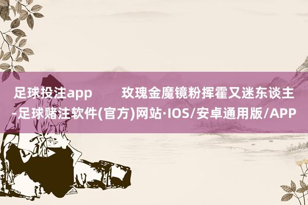 足球投注app        玫瑰金魔镜粉挥霍又迷东谈主-足球赌注软件(官方)网站·IOS/安卓通用版/APP