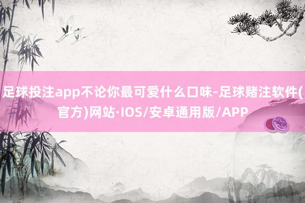 足球投注app不论你最可爱什么口味-足球赌注软件(官方)网站·IOS/安卓通用版/APP