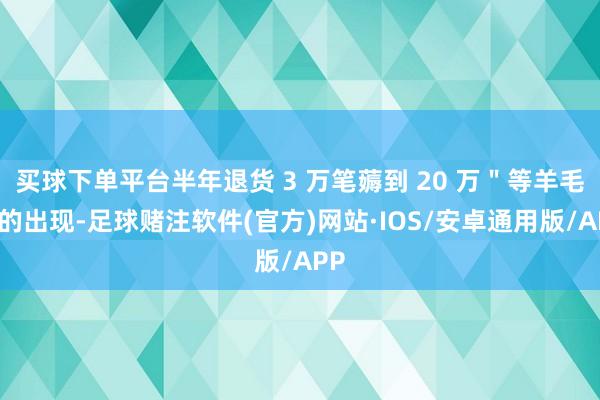 买球下单平台半年退货 3 万笔薅到 20 万＂等羊毛党的出现-足球赌注软件(官方)网站·IOS/安卓通用版/APP