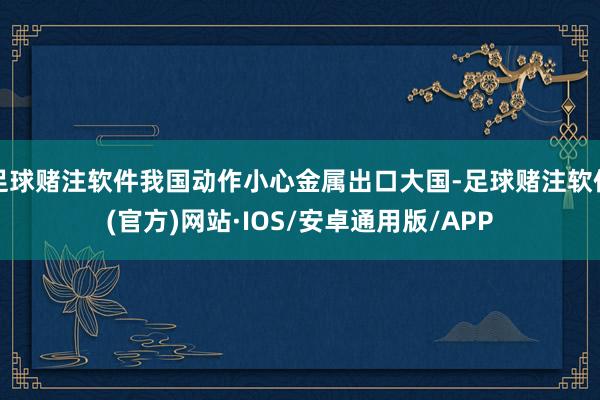 足球赌注软件我国动作小心金属出口大国-足球赌注软件(官方)网站·IOS/安卓通用版/APP