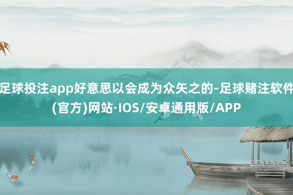 足球投注app好意思以会成为众矢之的-足球赌注软件(官方)网站·IOS/安卓通用版/APP