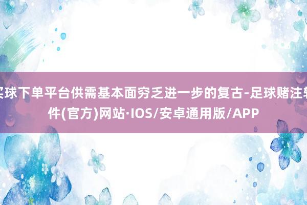 买球下单平台供需基本面穷乏进一步的复古-足球赌注软件(官方)网站·IOS/安卓通用版/APP