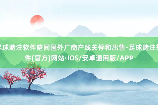 足球赌注软件陪同国外厂商产线关停和出售-足球赌注软件(官方)网站·IOS/安卓通用版/APP