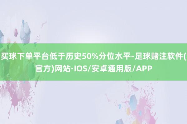 买球下单平台低于历史50%分位水平-足球赌注软件(官方)网站·IOS/安卓通用版/APP