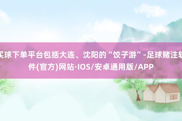 买球下单平台包括大连、沈阳的“饺子游”-足球赌注软件(官方)网站·IOS/安卓通用版/APP