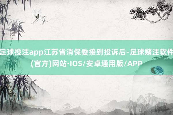 足球投注app江苏省消保委接到投诉后-足球赌注软件(官方)网站·IOS/安卓通用版/APP